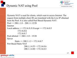 Dynamic NAT using Pool
Dynamic NAT is used for clients, which want to access Internet. The
request from multiple client IPs are translated with the Live IP obtained
from the Pool. It is also called Pool Based Dynamic NAT.
Pool => 200.1.1.8 – 200.1.1.12/28
Internet
Local address => 172.16.X.X Except => 172.16.0.5
172.16.0.6
172.16.0.7
Pool allotted => 200.1.1.0 – 15/28
Server
Static => 200.1.1.3 = 172.16.0.7
Port Based Static NAT
200.1.1.4:53 = 172.16.0.6
200.1.1.4:80 = 172.16.0.5
187

 