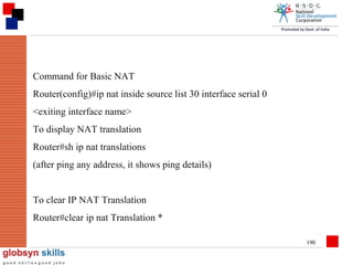 Command for Basic NAT
Router(config)#ip nat inside source list 30 interface serial 0
<exiting interface name>
To display NAT translation
Router#sh ip nat translations
(after ping any address, it shows ping details)
To clear IP NAT Translation
Router#clear ip nat Translation *
190

 