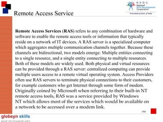 Remote Access Service
Remote Access Services (RAS) refers to any combination of hardware and
software to enable the remote access tools or information that typically
reside on a network of IT devices. A RAS server is a specialized computer
which aggregates multiple communication channels together. Because these
channels are bidirectional, two models emerge: Multiple entities connecting
to a single resource, and a single entity connecting to multiple resources.
Both of these models are widely used. Both physical and virtual resources
can be provided through a RAS server: centralized computing can provide
multiple users access to a remote virtual operating system. Access Providers
often use RAS servers to terminate physical connections to their customers,
for example customers who get Internet through some form of modem.
Originally coined by Microsoft when referring to their built-in NT
remote access tools, RAS was a service provided by Windows
NT which allows most of the services which would be available on
a network to be accessed over a modem link.
194

 
