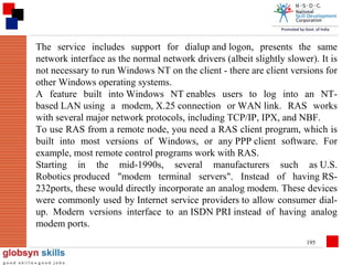 The service includes support for dialup and logon, presents the same
network interface as the normal network drivers (albeit slightly slower). It is
not necessary to run Windows NT on the client - there are client versions for
other Windows operating systems.
A feature built into Windows NT enables users to log into an NTbased LAN using a modem, X.25 connection or WAN link. RAS works
with several major network protocols, including TCP/IP, IPX, and NBF.
To use RAS from a remote node, you need a RAS client program, which is
built into most versions of Windows, or any PPP client software. For
example, most remote control programs work with RAS.
Starting in the mid-1990s, several manufacturers such as U.S.
Robotics produced "modem terminal servers". Instead of having RS232ports, these would directly incorporate an analog modem. These devices
were commonly used by Internet service providers to allow consumer dialup. Modern versions interface to an ISDN PRI instead of having analog
modem ports.
195

 