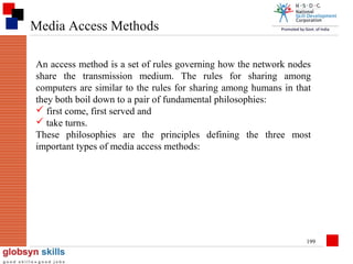 Media Access Methods
An access method is a set of rules governing how the network nodes
share the transmission medium. The rules for sharing among
computers are similar to the rules for sharing among humans in that
they both boil down to a pair of fundamental philosophies:
 first come, first served and
 take turns.
These philosophies are the principles defining the three most
important types of media access methods:

199

 
