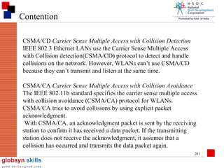 Contention
CSMA/CD Carrier Sense Multiple Access with Collision Detection
IEEE 802.3 Ethernet LANs use the Carrier Sense Multiple Access
with Collision detection(CSMA/CD) protocol to detect and handle
collisions on the network. However, WLANs can’t use CSMA/CD
because they can’t transmit and listen at the same time.
CSMA/CA Carrier Sense Multiple Access with Collision Avoidance
The IEEE 802.11b standard specifies the carrier sense multiple access
with collision avoidance (CSMA/CA) protocol for WLANs.
CSMA/CA tries to avoid collisions by using explicit packet
acknowledgment.
With CSMA/CA, an acknowledgment packet is sent by the receiving
station to confirm it has received a data packet. If the transmitting
station does not receive the acknowledgment, it assumes that a
collision has occurred and transmits the data packet again.
201

 