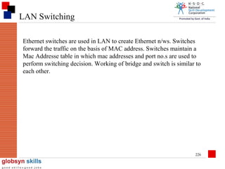 LAN Switching
Ethernet switches are used in LAN to create Ethernet n/ws. Switches
forward the traffic on the basis of MAC address. Switches maintain a
Mac Addresse table in which mac addresses and port no.s are used to
perform switching decision. Working of bridge and switch is similar to
each other.

226

 