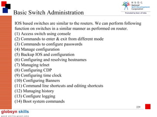 Basic Switch Administration
IOS based switches are similar to the routers. We can perform following
function on switches in a similar manner as performed on router.
(1) Access switch using console
(2) Commands to enter & exit from different mode
(3) Commands to configure passwords
(4) Manage configuration
(5) Backup IOS and configuration
(6) Configuring and resolving hostnames
(7) Managing telnet
(8) Configuring CDP
(9) Configuring time clock
(10) Configuring Banners
(11) Command line shortcuts and editing shortcuts
(12) Managing history
(13) Configure logging
(14) Boot system commands
229

 