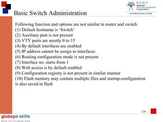 Basic Switch Administration
Following function and options are not similar in router and switch.
(1) Default hostname is ‘Switch’
(2) Auxiliary port is not present
(3) VTY ports are mostly 0 to 15
(4) By default interfaces are enabled
(5) IP address cannot be assign to interfaces
(6) Routing configuration mode is not present
(7) Interface no. starts from 1
(8) Web access is by default enabled
(9) Configuration registry is not present in similar manner
(10) Flash memory may contain multiple files and startup-configuration
is also saved in flash

230

 