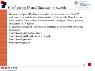 Configuring IP and Gateway on switch
We can configure IP address on switch for web access or telnet IP
address is required for the administration of the switch. If we have to
access switch from remote n/w then we will configure default gateway
in addition to IP address.
IP address is assigned to the logical interface of switch with following
command:Switch(config)#interface vlan 1
Switch(config)#IP address <ip> <mask>
Switch(config)#no sh
Switch(config)#exit

231

 