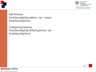 Old Switches
Switch(config)#ip address <ip> <mask>
Switch(config)#exit
Configuring Gateway
Switch(config)#ip default-gateway <ip>
Switch(config)#exit

232

 