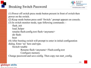 Breaking Switch Password
(1) Power off switch press mode button present in front of switch then
power on the switch.
(2) Keep mode button press until ‘Switch:’ prompt appears on console.
(3) In switch monitor mode, type following commands: flash_init
load_helper
rename flash:config.text flash:<anyname>
dir flash:
boot
(4) After booting switch will prompt to enter in initial configuration
dialog. Enter ‘no’ here and type.
Switch>enable
Rename flash:<anyname> Flash:config.text
Configure memory
Change password and save config. Then copy run start_config.
233

 