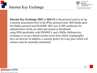 Internet Key Exchange
Internet Key Exchange (IKE or IKEv2) is the protocol used to set up
a security association (SA) in the IPSec protocol suite. IKE builds upon
the Oakley protocol and ISAKMP. IKE uses X.509 certificates for
authentication which are either pre-shared or distributed
using DNS (preferably with DNSSEC), and a Diffie–Hellman key
exchange to set up a shared session secret from which cryptographic
keys are derived. In addition, a security policy for every peer which will
connect must be manually maintained

238

 