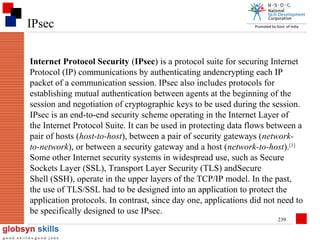 IPsec
Internet Protocol Security (IPsec) is a protocol suite for securing Internet
Protocol (IP) communications by authenticating andencrypting each IP
packet of a communication session. IPsec also includes protocols for
establishing mutual authentication between agents at the beginning of the
session and negotiation of cryptographic keys to be used during the session.
IPsec is an end-to-end security scheme operating in the Internet Layer of
the Internet Protocol Suite. It can be used in protecting data flows between a
pair of hosts (host-to-host), between a pair of security gateways (networkto-network), or between a security gateway and a host (network-to-host).[1]
Some other Internet security systems in widespread use, such as Secure
Sockets Layer (SSL), Transport Layer Security (TLS) andSecure
Shell (SSH), operate in the upper layers of the TCP/IP model. In the past,
the use of TLS/SSL had to be designed into an application to protect the
application protocols. In contrast, since day one, applications did not need to
be specifically designed to use IPsec.
239

 