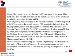 Hence, IPsec protects any application traffic across an IP network. This
holds true now for SSL as well with the rise of SSL based VPN revolution
with implementations like OpenVPN.
IPsec originally was developed at the Naval Research Laboratory as part of
a DARPA-sponsored research project. ESP was derived directly from the
SP3D protocol, rather than being derived from the ISO Network-Layer
Security Protocol (NLSP). The SP3D protocol specification was published
by NIST, but designed by the Secure Data Network System project of
the National Security Agency (NSA), IPsec AH is derived in part from
previous IETF standards work for authentication of the Simple Network
Management Protocol (SNMP).
IPsec is officially specified by the Internet Engineering Task Force (IETF)
in a series of Request for Comments documents addressing various
components and extensions. It specifies the spelling of the protocol name to
be IPsec
240

 