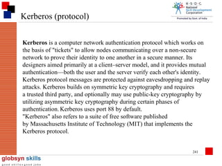 Kerberos (protocol)
Kerberos is a computer network authentication protocol which works on
the basis of "tickets" to allow nodes communicating over a non-secure
network to prove their identity to one another in a secure manner. Its
designers aimed primarily at a client–server model, and it provides mutual
authentication—both the user and the server verify each other's identity.
Kerberos protocol messages are protected against eavesdropping and replay
attacks. Kerberos builds on symmetric key cryptography and requires
a trusted third party, and optionally may use public-key cryptography by
utilizing asymmetric key cryptography during certain phases of
authentication. Kerberos uses port 88 by default.
"Kerberos" also refers to a suite of free software published
by Massachusetts Institute of Technology (MIT) that implements the
Kerberos protocol.
241

 