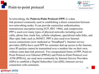 Point-to-point protocol
In networking, the Point-to-Point Protocol (PPP) is a data
link protocol commonly used in establishing a direct connection between
two networking nodes. It can provide connection authentication,
transmission encryption (using ECP, RFC 1968), and compression.
PPP is used over many types of physical networks including serial
cable, phone line, trunk line, cellular telephone, specialized radio links, and
fiber optic links such as SONET. PPP is also used over Internet
access connections (now marketed as "broadband"). Internet service
providers (ISPs) have used PPP for customer dial-up access to the Internet,
since IP packets cannot be transmitted over a modem line on their own,
without some data link protocol. Two encapsulated forms of PPP, Point-toPoint Protocol over Ethernet (PPPoE) and Point-to-Point Protocol over
ATM (PPPoA), are used most commonly by Internet Service Providers
(ISPs) to establish a Digital Subscriber Line (DSL) Internet service
connection with customers.
242

 