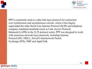 PPP is commonly used as a data link layer protocol for connection
over synchronous and asynchronous circuits, where it has largely
superseded the older Serial Line Internet Protocol (SLIP) and telephone
company mandated standards (such as Link Access Protocol,
Balanced (LAPB) in the X.25 protocol suite). PPP was designed to work
with numerous network layer protocols, including Internet
Protocol (IP), TRILL, Novell's Internetwork Packet
Exchange (IPX), NBF and AppleTalk.

243

 