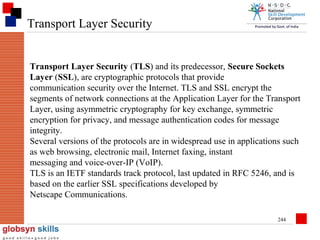 Transport Layer Security

Transport Layer Security (TLS) and its predecessor, Secure Sockets
Layer (SSL), are cryptographic protocols that provide
communication security over the Internet. TLS and SSL encrypt the
segments of network connections at the Application Layer for the Transport
Layer, using asymmetric cryptography for key exchange, symmetric
encryption for privacy, and message authentication codes for message
integrity.
Several versions of the protocols are in widespread use in applications such
as web browsing, electronic mail, Internet faxing, instant
messaging and voice-over-IP (VoIP).
TLS is an IETF standards track protocol, last updated in RFC 5246, and is
based on the earlier SSL specifications developed by
Netscape Communications.
244

 