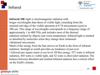 Infrared
Infrared (IR) light is electromagnetic radiation with
longer wavelengths than those of visible light, extending from the
nominal red edge of the visible spectrum at 0.74 micrometers (µm) to
300 µm. This range of wavelengths corresponds to a frequency range of
approximately 1 to 400 THz, and includes most of the thermal
radiation emitted by objects near room temperature. Infrared light is emitted
or absorbed by molecules when they change their rotationalvibrational movements.
Much of the energy from the Sun arrives on Earth in the form of infrared
radiation. Sunlight at zenith provides an irradiance of just over
1 kilowatt per square meter at sea level. Of this energy, 527 watts is infrared
radiation, 445 watts is visible light, and 32 watts is ultraviolet radiation. The
balance between absorbed and emitted infrared radiation has a critical effect
on the Earth's climate.
246

 