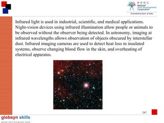 Infrared light is used in industrial, scientific, and medical applications.
Night-vision devices using infrared illumination allow people or animals to
be observed without the observer being detected. In astronomy, imaging at
infrared wavelengths allows observation of objects obscured by interstellar
dust. Infrared imaging cameras are used to detect heat loss in insulated
systems, observe changing blood flow in the skin, and overheating of
electrical apparatus.

247

 