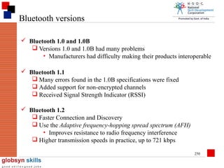 Bluetooth versions
 Bluetooth 1.0 and 1.0B
 Versions 1.0 and 1.0B had many problems
• Manufacturers had difficulty making their products interoperable
 Bluetooth 1.1
 Many errors found in the 1.0B specifications were fixed
 Added support for non-encrypted channels
 Received Signal Strength Indicator (RSSI)
 Bluetooth 1.2
 Faster Connection and Discovery
 Use the Adaptive frequency-hopping spread spectrum (AFH)
• Improves resistance to radio frequency interference
 Higher transmission speeds in practice, up to 721 kbps
250

 
