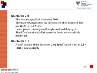 Bluetooth 2.0
This version, specified November 2004
The main enhancement is the introduction of an enhanced data
rate (EDR) of 3.0 Mbps.
Lower power consumption through a reduced duty cycle.
Simplification of multi-link scenarios due to more available
bandwidth.

Bluetooth 2.1
A draft version of the Bluetooth Core Specification Version 2.1 +
EDR is now available

251

 