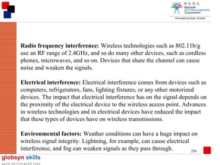 Radio frequency interference: Wireless technologies such as 802.11b/g
use an RF range of 2.4GHz, and so do many other devices, such as cordless
phones, microwaves, and so on. Devices that share the channel can cause
noise and weaken the signals.
Electrical interference: Electrical interference comes from devices such as
computers, refrigerators, fans, lighting fixtures, or any other motorized
devices. The impact that electrical interference has on the signal depends on
the proximity of the electrical device to the wireless access point. Advances
in wireless technologies and in electrical devices have reduced the impact
that these types of devices have on wireless transmissions.
Environmental factors: Weather conditions can have a huge impact on
wireless signal integrity. Lightning, for example, can cause electrical
interference, and fog can weaken signals as they pass through.
256

 