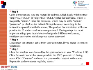 Step 5
Open a browser and type the router's IP address, which likely will be either
"http://192.168.0.1" or "http://192.168.1.1." Enter the username, which is
frequently "admin." Enter the password, which may be set to "admin",
"password" or blank as the default. Set up the router according to the
instructions provided with the router. The product documentation will also
provide the IP address and username/password. During setup, the most
important things you should do are change the SSID network name,
configure encryption and change the router password.
Step 6
Disconnect the Ethernet cable from your computer, if you prefer to connect
wirelessly.
Step 7
Click the wireless icon, located by the system clock on your Windows 7 PC.
Click the router name that corresponds to the SSID you entered during
setup. Click "Connect" and enter the password to connect to the router.
Repeat for each computer requiring access.
259

 
