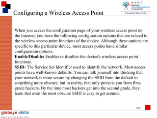 Configuring a Wireless Access Point
When you access the configuration page of your wireless access point on
the Internet, you have the following configuration options that are related to
the wireless access point functions of the device. Although these options are
specific to this particular device, most access points have similar
configuration options.
Enable/Disable: Enables or disables the device's wireless access point
functions.
SSID: The Service Set Identifier used to identify the network. Most access
points have well-known defaults. You can talk yourself into thinking that
your network is more secure by changing the SSID from the default to
something more obscure, but in reality, that only protects you from firstgrade hackers. By the time most hackers get into the second grade, they
learn that even the most obscure SSID is easy to get around.
260

 