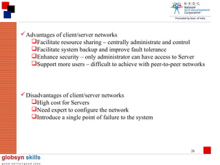  Advantages of client/server networks
Facilitate resource sharing – centrally administrate and control
Facilitate system backup and improve fault tolerance
Enhance security – only administrator can have access to Server
Support more users – difficult to achieve with peer-to-peer networks

 Disadvantages of client/server networks
High cost for Servers
Need expert to configure the network
Introduce a single point of failure to the system

26

 