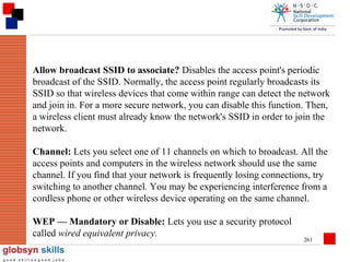 Allow broadcast SSID to associate? Disables the access point's periodic
broadcast of the SSID. Normally, the access point regularly broadcasts its
SSID so that wireless devices that come within range can detect the network
and join in. For a more secure network, you can disable this function. Then,
a wireless client must already know the network's SSID in order to join the
network.
Channel: Lets you select one of 11 channels on which to broadcast. All the
access points and computers in the wireless network should use the same
channel. If you find that your network is frequently losing connections, try
switching to another channel. You may be experiencing interference from a
cordless phone or other wireless device operating on the same channel.
WEP — Mandatory or Disable: Lets you use a security protocol
called wired equivalent privacy.

261

 