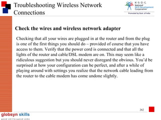 Troubleshooting Wireless Network
Connections
Check the wires and wireless network adapter
Checking that all your wires are plugged in at the router and from the plug
is one of the first things you should do – provided of course that you have
access to them. Verify that the power cord is connected and that all the
lights of the router and cable/DSL modem are on. This may seem like a
ridiculous suggestion but you should never disregard the obvious. You’d be
surprised at how your configuration can be perfect, and after a while of
playing around with settings you realize that the network cable leading from
the router to the cable modem has come undone slightly.

262

 