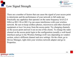 Low Signal Strength
There are a number of factors that can cause the signal of your access point
to deteriorate and the performance of your network to fall under par.
Practically any appliance that operates on the same frequency level (2.4
GHz) as 802.11b or 802.11g can cause interference with your wireless
network. Be sure to keep cordless phones, microwaves and other electrical
equipment at least 1m away from the access point. Try changing channels
on the access point and test it out on one of the clients. To change the radio
channel on the access point login to the configuration (usually a web based
interface) and go to the Wireless Settings (will vary depending on vendor)
section, select a different channel and save settings. On the client, go to
Device Manager, right click your wireless network adapter and go to
Properties.

264

 