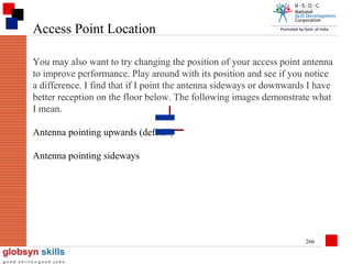 Access Point Location
You may also want to try changing the position of your access point antenna
to improve performance. Play around with its position and see if you notice
a difference. I find that if I point the antenna sideways or downwards I have
better reception on the floor below. The following images demonstrate what
I mean.
Antenna pointing upwards (default)
Antenna pointing sideways

266

 