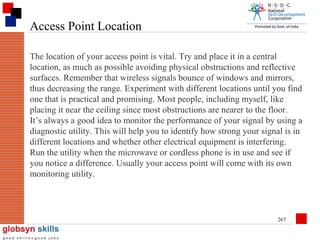 Access Point Location
The location of your access point is vital. Try and place it in a central
location, as much as possible avoiding physical obstructions and reflective
surfaces. Remember that wireless signals bounce of windows and mirrors,
thus decreasing the range. Experiment with different locations until you find
one that is practical and promising. Most people, including myself, like
placing it near the ceiling since most obstructions are nearer to the floor.
It’s always a good idea to monitor the performance of your signal by using a
diagnostic utility. This will help you to identify how strong your signal is in
different locations and whether other electrical equipment is interfering.
Run the utility when the microwave or cordless phone is in use and see if
you notice a difference. Usually your access point will come with its own
monitoring utility.

267

 