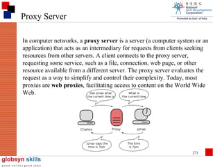 Proxy Server
In computer networks, a proxy server is a server (a computer system or an
application) that acts as an intermediary for requests from clients seeking
resources from other servers. A client connects to the proxy server,
requesting some service, such as a file, connection, web page, or other
resource available from a different server. The proxy server evaluates the
request as a way to simplify and control their complexity. Today, most
proxies are web proxies, facilitating access to content on the World Wide
Web.

271

 