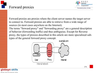 Forward proxies
Forward proxies are proxies where the client server names the target server
to connect to. Forward proxies are able to retrieve from a wide range of
sources (in most cases anywhere on the Internet).
The terms "forward proxy" and "forwarding proxy" are a general description
of behavior (forwarding traffic) and thus ambiguous. Except for Reverse
proxy, the types of proxies described in this article are more specialized subtypes of the general forward proxy concept.

274

 
