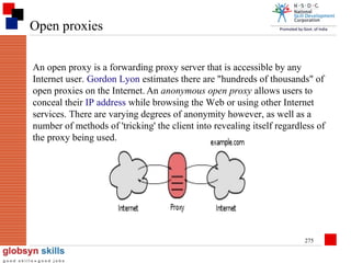 Open proxies
An open proxy is a forwarding proxy server that is accessible by any
Internet user. Gordon Lyon estimates there are "hundreds of thousands" of
open proxies on the Internet. An anonymous open proxy allows users to
conceal their IP address while browsing the Web or using other Internet
services. There are varying degrees of anonymity however, as well as a
number of methods of 'tricking' the client into revealing itself regardless of
the proxy being used.

275

 