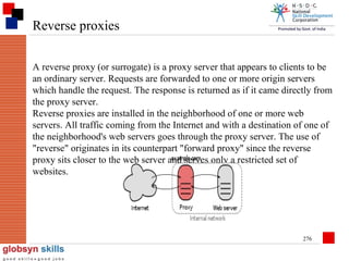 Reverse proxies
A reverse proxy (or surrogate) is a proxy server that appears to clients to be
an ordinary server. Requests are forwarded to one or more origin servers
which handle the request. The response is returned as if it came directly from
the proxy server.
Reverse proxies are installed in the neighborhood of one or more web
servers. All traffic coming from the Internet and with a destination of one of
the neighborhood's web servers goes through the proxy server. The use of
"reverse" originates in its counterpart "forward proxy" since the reverse
proxy sits closer to the web server and serves only a restricted set of
websites.

276

 