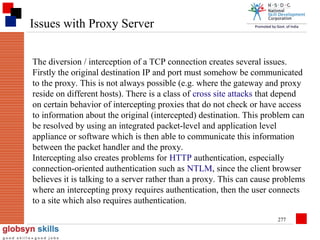 Issues with Proxy Server
The diversion / interception of a TCP connection creates several issues.
Firstly the original destination IP and port must somehow be communicated
to the proxy. This is not always possible (e.g. where the gateway and proxy
reside on different hosts). There is a class of cross site attacks that depend
on certain behavior of intercepting proxies that do not check or have access
to information about the original (intercepted) destination. This problem can
be resolved by using an integrated packet-level and application level
appliance or software which is then able to communicate this information
between the packet handler and the proxy.
Intercepting also creates problems for HTTP authentication, especially
connection-oriented authentication such as NTLM, since the client browser
believes it is talking to a server rather than a proxy. This can cause problems
where an intercepting proxy requires authentication, then the user connects
to a site which also requires authentication.
277

 