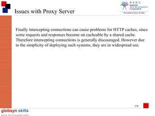 Issues with Proxy Server
Finally intercepting connections can cause problems for HTTP caches, since
some requests and responses become un cacheable by a shared cache.
Therefore intercepting connections is generally discouraged. However due
to the simplicity of deploying such systems, they are in widespread use.

278

 
