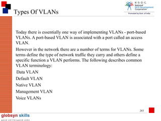 Types Of VLANs
Today there is essentially one way of implementing VLANs - port-based
VLANs. A port-based VLAN is associated with a port called an access
VLAN.
However in the network there are a number of terms for VLANs. Some
terms define the type of network traffic they carry and others define a
specific function a VLAN performs. The following describes common
VLAN terminology:
Data VLAN
Default VLAN
Native VLAN
Management VLAN
Voice VLANs
283

 