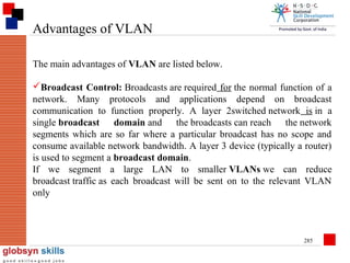 Advantages of VLAN
The main advantages of VLAN are listed below.
Broadcast Control: Broadcasts are required for the normal function of a
network. Many protocols and applications depend on broadcast
communication to function properly. A layer 2switched network is in a
single broadcast domain and the broadcasts can reach the network
segments which are so far where a particular broadcast has no scope and
consume available network bandwidth. A layer 3 device (typically a router)
is used to segment a broadcast domain.
If we segment a large LAN to smaller VLANs we can reduce
broadcast traffic as each broadcast will be sent on to the relevant VLAN
only

285

 