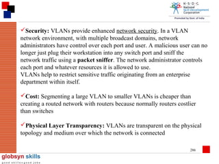 Security: VLANs provide enhanced network security. In a VLAN
network environment, with multiple broadcast domains, network
administrators have control over each port and user. A malicious user can no
longer just plug their workstation into any switch port and sniff the
network traffic using a packet sniffer. The network administrator controls
each port and whatever resources it is allowed to use.
VLANs help to restrict sensitive traffic originating from an enterprise
department within itself.
Cost: Segmenting a large VLAN to smaller VLANs is cheaper than
creating a routed network with routers because normally routers costlier
than switches
Physical Layer Transparency: VLANs are transparent on the physical
topology and medium over which the network is connected
286

 