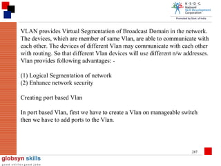 VLAN provides Virtual Segmentation of Broadcast Domain in the network.
The devices, which are member of same Vlan, are able to communicate with
each other. The devices of different Vlan may communicate with each other
with routing. So that different Vlan devices will use different n/w addresses.
Vlan provides following advantages: (1) Logical Segmentation of network
(2) Enhance network security
Creating port based Vlan
In port based Vlan, first we have to create a Vlan on manageable switch
then we have to add ports to the Vlan.

287

 