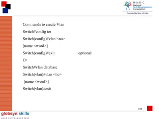 Commands to create Vlan
Switch#config ter
Switch(config)#vlan <no>
[name <word>]
Switch(config)#exit

optional

Or
Switch#vlan database
Switch(vlan)#vlan <no>
[name <word>]
Switch(vlan)#exit

288

 