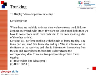Trunking
To Display Vlan and port membership
Switch#sh vlan
When there are multiple switches then we have to use trunk links to
connect one switch with other. If we are not using trunk links then we
have to connect one cable from each vlan to the corresponding vlan
of the other switch.
Switches will perform trunking with the help of frame tagging. The
trunk port will send data frames by adding a Vlan id information to
the frame, at the receiving end vlan id information is removing from
the end and according to the tag data is delivered to the
corresponding vlan. There are two protocols to perform frame
tagging.
(1) Inter switch link (cisco prop)
(2) IEEE 802.1 q
291

 