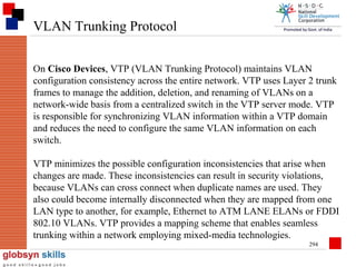 VLAN Trunking Protocol
On Cisco Devices, VTP (VLAN Trunking Protocol) maintains VLAN
configuration consistency across the entire network. VTP uses Layer 2 trunk
frames to manage the addition, deletion, and renaming of VLANs on a
network-wide basis from a centralized switch in the VTP server mode. VTP
is responsible for synchronizing VLAN information within a VTP domain
and reduces the need to configure the same VLAN information on each
switch.
VTP minimizes the possible configuration inconsistencies that arise when
changes are made. These inconsistencies can result in security violations,
because VLANs can cross connect when duplicate names are used. They
also could become internally disconnected when they are mapped from one
LAN type to another, for example, Ethernet to ATM LANE ELANs or FDDI
802.10 VLANs. VTP provides a mapping scheme that enables seamless
trunking within a network employing mixed-media technologies.
294

 
