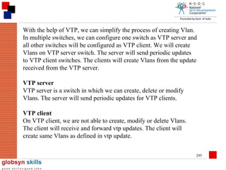 With the help of VTP, we can simplify the process of creating Vlan.
In multiple switches, we can configure one switch as VTP server and
all other switches will be configured as VTP client. We will create
Vlans on VTP server switch. The server will send periodic updates
to VTP client switches. The clients will create Vlans from the update
received from the VTP server.
VTP server
VTP server is a switch in which we can create, delete or modify
Vlans. The server will send periodic updates for VTP clients.
VTP client
On VTP client, we are not able to create, modify or delete Vlans.
The client will receive and forward vtp updates. The client will
create same Vlans as defined in vtp update.
295

 