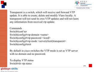 Transparent is a switch, which will receive and forward VTP
update. It is able to create, delete and modify Vlans locally. A
transparent will not send its own VTP updates and will not learn
any information from received vtp update.
Commands
Switch#conf ter
Switch(config)#vtp domain <name>
Switch(config)#vtp password <word>
Switch(config)#vtp mode <server|client|transparent>
Switch(config)#exit
By default in cisco switches the VTP mode is set as VTP server
with no domain and no password.
To display VTP status
Switch#sh vtp status
296

 