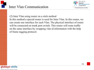 Inter Vlan Communication
(2) Inter Vlan using router on a stick method
In this method a special router is used for Inter Vlan. In this router, we
can create one interface for each Vlan. The physical interface of router
will be connected on trunk port switch. This router will route traffic
on the same interface by swapping vlan id information with the help
of frame tagging protocol.

298

 