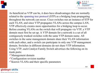 As beneficial as VTP can be, it does have disadvantages that are normally
related to the spanning tree protocol (STP) as a bridging loop propagating
throughout the network can occur. Cisco switches run an instance of STP for
each VLAN, and since VTP propagates VLANs across the campus LAN,
VTP effectively creates more opportunities for a bridging loop to occur.
Before creating VLANs on the switch that will propagate via VTP, a VTP
domain must first be set up. A VTP domain for a network is a set of all
contiguously trunked switches with the same VTP domain name. All
switches in the same management domain share their VLAN information
with each other, and a switch can participate in only one VTP management
domain. Switches in different domains do not share VTP information.
Using VTP, each Catalyst Family Switch advertises the following on its
trunk ports:
Management domain
Configuration revision number
Known VLANs and their specific parameters
303

 