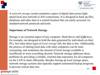 A network storage system maintains copies of digital data across highspeed local area network (LAN) connections. It is designed to back up files,
databases and other data to a central location that can easily accessed via
standard network protocols and tools.
Importance of Network Storage
Storage is an essential aspect of any computer. Hard drives and USB keys,
for example, are designed to hold the data generated by individuals on their
PCs, but when these types of local storage fail, the data is lost. Additionally,
the process of sharing local data with other computers can be timeconsuming, and sometimes the amount of local storage available is
insufficient to store everything desired. Network storage addresses these
problems by providing a reliable, external data repository for all computers
on the LAN to share efficiently. Besides freeing up local storage space,
network storage systems also typically support automated backup programs
to prevent critical data loss.
307

 